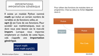 IMPORTATIONS:
IMPORTATION GÉNÉRIQUE Pour utiliser des fonctions de modules dans un
programme, il faut au début du fichier importer
ceux-ci.
Module
Mon Code
Module
Import
Il existe un module Python nommé
math qui inclut un certain nombre de
variables et de fonctions utiles, et
sqrt () est l'une de ces fonctions. Pour
accéder aux mathématiques, tout ce
dont vous avez besoin est le mot-clé
import. Lorsque vous importez
simplement un module de cette façon,
cela s'appelle une importation
générique.
import math
print math.sqrt(25)
 