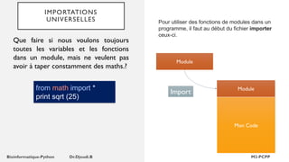 IMPORTATIONS
UNIVERSELLES Pour utiliser des fonctions de modules dans un
programme, il faut au début du fichier importer
ceux-ci.
Module
Mon Code
Module
Import
Que faire si nous voulons toujours
toutes les variables et les fonctions
dans un module, mais ne veulent pas
avoir à taper constamment des maths.?
from math import *
print sqrt (25)
 