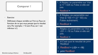 Comparer !
• Exercice
• Définissez chaque variable surVrai ou Faux en
fonction de ce que vous pensez que le résultat
sera. Par exemple, 1 <2 sera True, car 1 est
inférieur à 2.
1. # Réglez ce paramètre sur Vrai
si 17 <328 ou False si elle est
pas.
2. ResBool =
1. # Réglez ce paramètre sur
Vrai si 100 == (2 * 50) ou
False autrement.
2. ResBool =
1. Réglez ce paramètre sur Vrai si
-22> = -18 ou False si elle est
pas.
2. ResBool =
1. # C’est quoi le resultat de print
ResBool
2. ResBool = (-22> = -18)
3. print ResBool
 