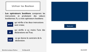 Utiliser les Boolean
• Les opérateurs booléens comparent les
instructions et produisent des valeurs
booléennes. Il y a trois opérateurs booléens:
qui vérifie si les deux instructions
sont vraies; Exécuter
and
or
ce qui donne le contraire de la
déclaration.
not
qui vérifie si au moins l'une des
déclarations est True;
 