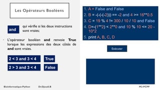 Les Opérateurs Booléens
• L'opérateur booléen and renvoie True
lorsque les expressions des deux côtés de
and sont vraies.
qui vérifie si les deux instructions
sont vraies;
and
2 < 3 and 3 < 4 True
2 > 3 and 3 < 4 False
1. A = False and False
2. B = -(-(-(-2))) == -2 and 4 >= 16**0.5
3. C = 19 % 4 != 300 / 10 / 10 and False
4. D=-(1**2) < 2**0 and 10 % 10 <= 20 -
10*2
5. print A, B, C, D
Exécuter
 