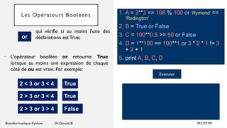 Les Opérateurs Booléens 1. A = 2**3 == 108 % 100 or ‘Rymond' ==
‘Redington’
2. B = True or False
3. C = 100**0.5 >= 50 or False
4. D = 1**100 == 100**1 or 3 * 2 * 1 != 3
+ 2 + 1
5. print A, B, C, D
Exécuter
• L'opérateur booléen or retourne True
lorsque au moins une expression de chaque
côté de ou est vraie. Par exemple:
2 < 3 or 3 < 4 True
2 > 3 or 3 < 4 True
or
qui vérifie si au moins l'une des
déclarations est True;
2 > 3 or 3 > 4 False
 
