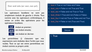 Ceci and cela (or ceci, not ça!) 1. bool = True or not False and False
2. bool_one = False or not True and True
3. bool_two = False and not True or True
4. bool_three = True and not (False or False)
5. bool_four = not not True or False and not True
6. bool_five = False or not (True and True)
1. True
Exécuter
• Les opérateurs booléens ne sont pas
simplement évalués de gauche à droite. Tout
comme avec les opérateurs arithmétiques, il
existe un ordre des opérations pour les
opérateurs booléens:
évalué en premier;
not
and
est évalué en dernier.
Or
est évalué ensuite;
Les parenthèses () s'assurent que vos
expressions sont évaluées dans l'ordre que vous
voulez. Tout ce qui est entre parenthèses est
évalué comme sa propre unité.
 