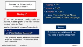 Syntaxe de l'instruction
conditionnelle
1. reponse = "Y"
2. answer = "Left"
3. if answer == "Left“ :
4. print "This is the Verbal Abuse
Room, you heap of parrot droppings!"
1. This is the Verbal Abuse Room,
you heap of parrot droppings!
Exécuter
• if est une instruction conditionnelle qui
exécute du code spécifié après avoir vérifié si
son expression est True.
• Voici un exemple de syntaxe d'instruction if:
The big IF
if 8 < 9:
print "Eight is less than nine!"
Dans cet exemple, 8 <9 est l'expression conditionnelle
a contrôlée et l'impression "Huit est inférieur à neuf!"
est le code spécifié.
 