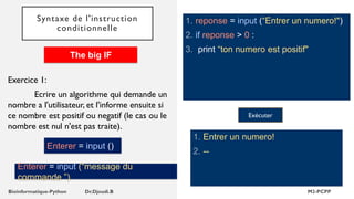 Syntaxe de l'instruction
conditionnelle
1. reponse = input (“Entrer un numero!")
2. if reponse > 0 :
3. print “ton numero est positif"
1. Entrer un numero!
2. --
Exécuter
Exercice 1:
Ecrire un algorithme qui demande un
nombre a l'utilisateur, et l'informe ensuite si
ce nombre est positif ou negatif (le cas ou le
nombre est nul n'est pas traite).
The big IF
Enterer = input ()
Enterer = input (“message du
commande ”)
 