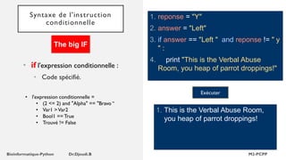 Syntaxe de l'instruction
conditionnelle
1. reponse = "Y"
2. answer = "Left"
3. if answer == "Left " and reponse != " y
" :
4. print "This is the Verbal Abuse
Room, you heap of parrot droppings!"
1. This is the Verbal Abuse Room,
you heap of parrot droppings!
Exécuter
• if l'expression conditionnelle :
• Code spécifié.
The big IF
• l'expression conditionnelle =
• (2 <= 2) and "Alpha" == "Bravo “
• Var1 >Var2
• Bool1 == True
• Trouvé != False
 