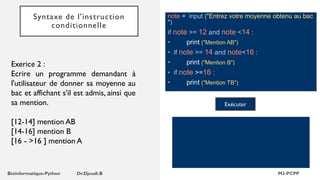 Syntaxe de l'instruction
conditionnelle
note = input ("Entrez votre moyenne obtenu au bac
")
if note >= 12 and note <14 :
• print ("Mention AB")
• if note >= 14 and note<16 :
• print ("Mention B")
• if note >=16 :
• print ("Mention TB")
Exécuter
Exerice 2 :
Ecrire un programme demandant à
l'utilisateur de donner sa moyenne au
bac et affichant s'il est admis, ainsi que
sa mention.
[12-14] mention AB
[14-16] mention B
[16 - >16 ] mention A
 