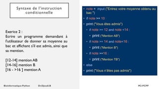 Syntaxe de l'instruction
conditionnelle
• note = input ("Entrez votre moyenne obtenu au
bac ")
• if note >= 10 :
• print ("Vous êtes admis")
• if note >= 12 and note <14 :
• print ("Mention AB")
• if note >= 14 and note<16 :
• print ("Mention B")
• if note >=16 :
• print ("Mention TB")
• else
• print ("Vous n’êtes pas admis")
Exerice 2 :
Ecrire un programme demandant à
l'utilisateur de donner sa moyenne au
bac et affichant s'il est admis, ainsi que
sa mention.
[12-14] mention AB
[14-16] mention B
[16 - >16 ] mention A
 