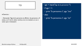 TD • age = input("âge de la personne ?")
• if age > 1:
• print "la personne a", age, "ans"
• else:
• print "la personne a", age, "an"
● Exercice :
– Demander l'âge de la personne et afficher «la personne a X
an(s)», où X est la valeur entrée, et en ne mettant un «s» à
«ans» que si nécessaire
 