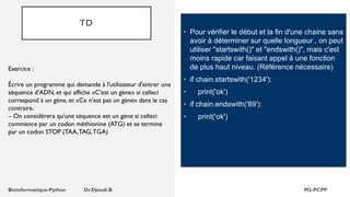 TD
• Pour vérifier le début et la fin d'une chaine sans
avoir à déterminer sur quelle longueur , on peut
utiliser "startswith()" et "endswith()", mais c'est
moins rapide car faisant appel à une fonction
de plus haut niveau. (Référence nécessaire)
• if chain.startswith('1234'):
• print('ok')
• if chain.endswith('89'):
• print('ok')
Exercice :
Écrire un programme qui demande à l'utilisateur d'entrer une
séquence d'ADN, et qui affiche «C'est un gène» si celleci
correspond à un gène, et «Ce n'est pas un gène» dans le cas
contraire.
– On considérera qu'une séquence est un gène si celleci
commence par un codon méthionine (ATG) et se termine
par un codon STOP (TAA,TAG,TGA)
 