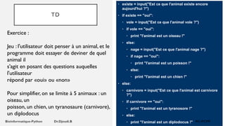 TD
• existe = input("Est ce que l'animal existe encore
aujourd'hui ?")
• if existe == "oui":
• vole = input("Est ce que l'animal vole ?")
• if vole == "oui":
• print "l'animal est un oiseau !"
• else:
• nage = input("Est ce que l'animal nage ?")
• if nage == "oui":
• print "l'animal est un poisson !"
• else:
• print "l'animal est un chien !"
• else:
• carnivore = input("Est ce que l'animal est carnivore
?")
• if carnivore == "oui":
• print "l'animal est un tyranosore !"
• else:
• print "l'animal est un diplodocus !"
Exercice :
Jeu : l'utilisateur doit penser à un animal, et le
programme doit essayer de deviner de quel
animal il
s'agit en posant des questions auquelles
l'utilisateur
répond par «oui» ou «non»
Pour simplifier, on se limite à 5 animaux : un
oiseau, un
poisson, un chien, un tyranosaure (carnivore),
un diplodocus
 