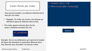 Listes: Accès par index
1. numbers = [5, 6, 7, 8]
2. Print numbers [0] + numbers [2]
• Vous pouvez accéder à un élément individuel de la
liste par son index.
• Rappelle : Un index est comme une adresse qui
identifie la place de l'élément dans la liste.
Exécuter
list_name[index
]
• The index appears directly after the list
name, in between brackets, like this:
Exemple : Ecrire une déclaration qui imprime le résultat
de l'ajout des deuxième et quatrième éléments de la
liste.Assurez-vous d'accéder à la liste par index!
 