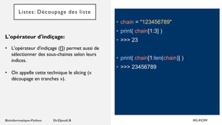 • chain = "123456789"
• print( chain[1:3] )
• >>> 23
• print( chain[1:len(chain)] )
• >>> 23456789
L'opérateur d'indiçage:
• L'opérateur d'indiçage ([]) permet aussi de
sélectionner des sous-chaines selon leurs
indices.
• On appelle cette technique le slicing («
découpage en tranches »).
Listes: Découpage des liste
 