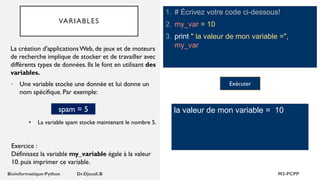 VARIABLES
1. # Écrivez votre code ci-dessous!
2. my_var = 10
3. print " la valeur de mon variable =",
my_var
La création d'applicationsWeb, de jeux et de moteurs
de recherche implique de stocker et de travailler avec
différents types de données. Ils le font en utilisant des
variables.
• Une variable stocke une donnée et lui donne un
nom spécifique. Par exemple:
la valeur de mon variable = 10
spam = 5
• La variable spam stocke maintenant le nombre 5.
Exercice :
Définissez la variable my_variable égale à la valeur
10. puis imprimer ce variable.
Exécuter
 