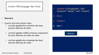 Listes: Découpage des liste
1. suitcase = ["sunglasses", "hat",
"passport", "laptop", "suit", "shoes"]
2. first =
3. middle =
4. last =
• Exercice:
• A partir de la liste suivant créez :
• une liste appelée first contenant des deux
premier éléments de valise.
• une liste appelée middle contenant uniquement
les deux éléments du milieu de valise.
• une liste appelée last composée des deux
derniers éléments de valise.
Exécuter
 