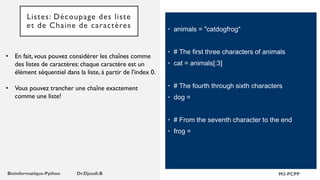 Listes: Découpage des liste
et de Chaine de caractères
• En fait, vous pouvez considérer les chaînes comme
des listes de caractères: chaque caractère est un
élément séquentiel dans la liste, à partir de l'index 0.
• Vous pouvez trancher une chaîne exactement
comme une liste!
• animals = "catdogfrog"
• # The first three characters of animals
• cat = animals[:3]
• # The fourth through sixth characters
• dog =
• # From the seventh character to the end
• frog =
 