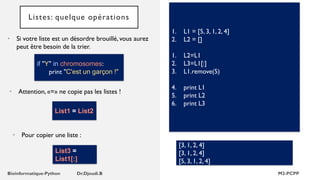 Listes: quelque opérations
• Si votre liste est un désordre brouillé, vous aurez
peut être besoin de la trier.
1. L1 = [5, 3, 1, 2, 4]
2. L2 = []
1. L2=L1
2. L3=L1[:]
3. L1.remove(5)
4. print L1
5. print L2
6. print L3
[3, 1, 2, 4]
[3, 1, 2, 4]
[5, 3, 1, 2, 4]
if "Y" in chromosomes:
print "C'est un garçon !"
• Attention, «=» ne copie pas les listes !
List1 = List2
• Pour copier une liste :
List3 =
List1[:]
 