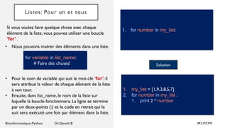 Listes: Pour un et tous
Si vous voulez faire quelque chose avec chaque
élément de la liste, vous pouvez utiliser une boucle
‘for’ .
1. for number in my_list:
• Nous pouvons insérer des éléments dans une liste.
Solution
1. my_list = [1,9,3,8,5,7]
2. for number in my_list :
1. print 2 * number
for variable in list_name:
# Faire des choses!
• Pour le nom de variable qui suit le mot-clé ‘for’; il
sera attribué la valeur de chaque élément de la liste
à son tour.
• Ensuite, dans list_name, le nom de la liste sur
laquelle la boucle fonctionnera. La ligne se termine
par un deux-points (:) et le code en retrait qui le
suit sera exécuté une fois par élément dans la liste.
 