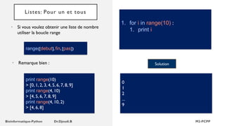 Listes: Pour un et tous
• Si vous voulez obtenir une liste de nombre
utiliser la boucle range
1. for i in range(10) :
1. print i
Solution
0
1
2
...
9
range([debut], fin, [pas])
print range(10)
> [0, 1, 2, 3, 4, 5, 6, 7, 8, 9]
print range(4, 10)
> [4, 5, 6, 7, 8, 9]
print range(4, 10, 2)
> [4, 6, 8]
• Remarque bien :
 