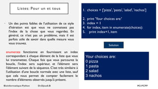 Listes: Pour un et tous
• Un des points faibles de l'utilisation de ce style
d'itération est que vous ne connaissez pas
l'index de la chose que vous regardez. En
général, ce n'est pas un problème, mais il est
parfois utile de savoir dans quelle mesure vous
vous trouvez.
1. choices = ['pizza', 'pasta', 'salad', 'nachos']
2. print 'Your choices are:'
3. index = 1
4. for index, item in enumerate(choices):
5. print index+1, item
Solution
Your choices are:
0 pizza
1 pasta
2 salad
3 nachos
enumerate fonctionne en fournissant un index
correspondant à chaque élément de la liste que vous
lui transmettez. Chaque fois que vous parcourez la
boucle, l'index sera supérieur, et l'élément sera
l'élément suivant de la séquence. C'est très similaire à
l'utilisation d'une boucle normale avec une liste, sauf
que cela nous permet de compter facilement le
nombre d'éléments observés jusqu'à présent.
 