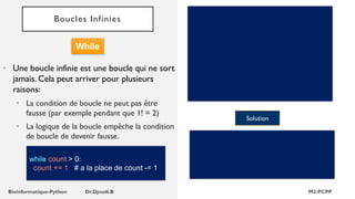 Boucles Infinies
• Une boucle infinie est une boucle qui ne sort
jamais. Cela peut arriver pour plusieurs
raisons:
• La condition de boucle ne peut pas être
fausse (par exemple pendant que 1! = 2)
• La logique de la boucle empêche la condition
de boucle de devenir fausse.
Solution
While
while count > 0:
count += 1 # a la place de count -= 1
 