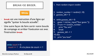 BREAK=SE BRISER.
• break est une instruction d'une ligne qui
signifie "quitter la boucle actuelle".
• Une autre façon de faire sortir notre boucle
de comptage et arrêter l'exécution est avec
l'instruction break.
1. from random import randint
2. random_number = randint(1, 10)
3. guesses_left = 3
4. while guesses_left > 0:
5. guess = int(raw_input("Your guess: "))
6. if num == random_number:
7. print "You win!"
8. break
9. guesses_left -= 1
10.else:
11. print "you lose!"
While
while count > 0:
count += 1 # a la place de count -= 1
 