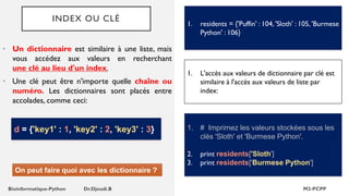 INDEX OU CLÉ
• Un dictionnaire est similaire à une liste, mais
vous accédez aux valeurs en recherchant
une clé au lieu d'un index.
• Une clé peut être n'importe quelle chaîne ou
numéro. Les dictionnaires sont placés entre
accolades, comme ceci:
1. residents = {'Puffin' : 104, 'Sloth' : 105, 'Burmese
Python' : 106}
d = {'key1' : 1, 'key2' : 2, 'key3' : 3}
On peut faire quoi avec les dictionnaire ?
1. L'accès aux valeurs de dictionnaire par clé est
similaire à l'accès aux valeurs de liste par
index:
1. # Imprimez les valeurs stockées sous les
clés 'Sloth' et 'Burmese Python'.
2. print residents['Sloth']
3. print residents['Burmese Python']
 