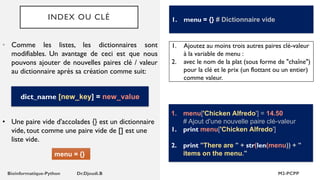 INDEX OU CLÉ
• Comme les listes, les dictionnaires sont
modifiables. Un avantage de ceci est que nous
pouvons ajouter de nouvelles paires clé / valeur
au dictionnaire après sa création comme suit:
1. menu = {} # Dictionnaire vide
dict_name [new_key] = new_value
menu = {}
1. Ajoutez au moins trois autres paires clé-valeur
à la variable de menu :
2. avec le nom de la plat (sous forme de "chaîne")
pour la clé et le prix (un flottant ou un entier)
comme valeur.
1. menu['Chicken Alfredo'] = 14.50
# Ajout d'une nouvelle paire clé-valeur
1. print menu['Chicken Alfredo']
2. print "There are " + str(len(menu)) + "
items on the menu."
• Une paire vide d'accolades {} est un dictionnaire
vide, tout comme une paire vide de [] est une
liste vide.
 
