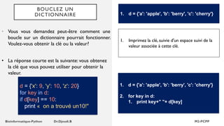 BOUCLEZ UN
DICTIONNAIRE
• Vous vous demandez peut-être comment une
boucle sur un dictionnaire pourrait fonctionner.
Voulez-vous obtenir la clé ou la valeur?
1. d = {'a': 'apple', 'b': 'berry', 'c': 'cherry'}
d = {'x': 9, 'y': 10, 'z': 20}
for key in d:
if d[key] == 10:
print « on a trouvé un10!"
1. Imprimez la clé, suivie d'un espace suivi de la
valeur associée à cette clé.
1. d = {'a': 'apple', 'b': 'berry', 'c': 'cherry'}
2. for key in d:
1. print key+" "+ d[key]
• La réponse courte est la suivante: vous obtenez
la clé que vous pouvez utiliser pour obtenir la
valeur.
 