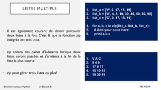 LISTES MULTIPLE
• Il est également courant de devoir parcourir
deux listes à la fois. C’est là que la fonction zip
intégrée est très utile.
• zip créera des paires d'éléments lorsque deux
listes seront passées et s'arrêtera à la fin de la
liste la plus courte.
• zip peut gérer trois listes ou plus!
1. list_a = ['V', 9, 17, 15, 19]
2. list_b = ['A', 4, 8, 10, 30, 40, 50, 80, 90]
3. list_c = ['C', 9, 17, 15, 19]
4. for a, b, c in zip(list_a, list_b, list_c):
5. # Add your code here!
6. print a,b,c
1. V A C
2. 9 4 9
3. 17 8 17
4. 15 10 15
5. 19 30 19
 