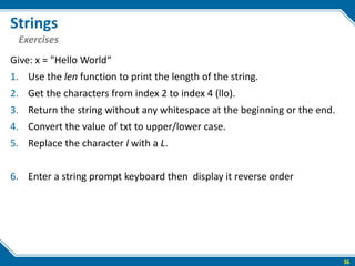 Strings
Give: x = "Hello World“
1. Use the len function to print the length of the string.
2. Get the characters from index 2 to index 4 (llo).
3. Return the string without any whitespace at the beginning or the end.
4. Convert the value of txt to upper/lower case.
5. Replace the character l with a L.
6. Enter a string prompt keyboard then display it reverse order
36
Exercises
 