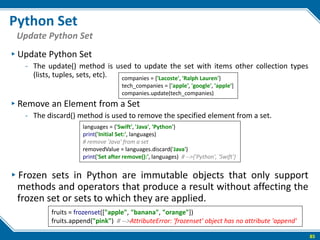 Python Set
▸Update Python Set
- The update() method is used to update the set with items other collection types
(lists, tuples, sets, etc).
▸Remove an Element from a Set
- The discard() method is used to remove the specified element from a set.
▸Frozen sets in Python are immutable objects that only support
methods and operators that produce a result without affecting the
frozen set or sets to which they are applied.
85
Update Python Set
companies = {'Lacoste', 'Ralph Lauren'}
tech_companies = ['apple', 'google', 'apple']
companies.update(tech_companies)
languages = {'Swift', 'Java', 'Python'}
print('Initial Set:', languages)
# remove 'Java' from a set
removedValue = languages.discard('Java')
print('Set after remove():', languages) # -->{'Python', 'Swift'}
fruits = frozenset(["apple", "banana", "orange"])
fruits.append("pink") # -->AttributeError: 'frozenset' object has no attribute 'append'
 