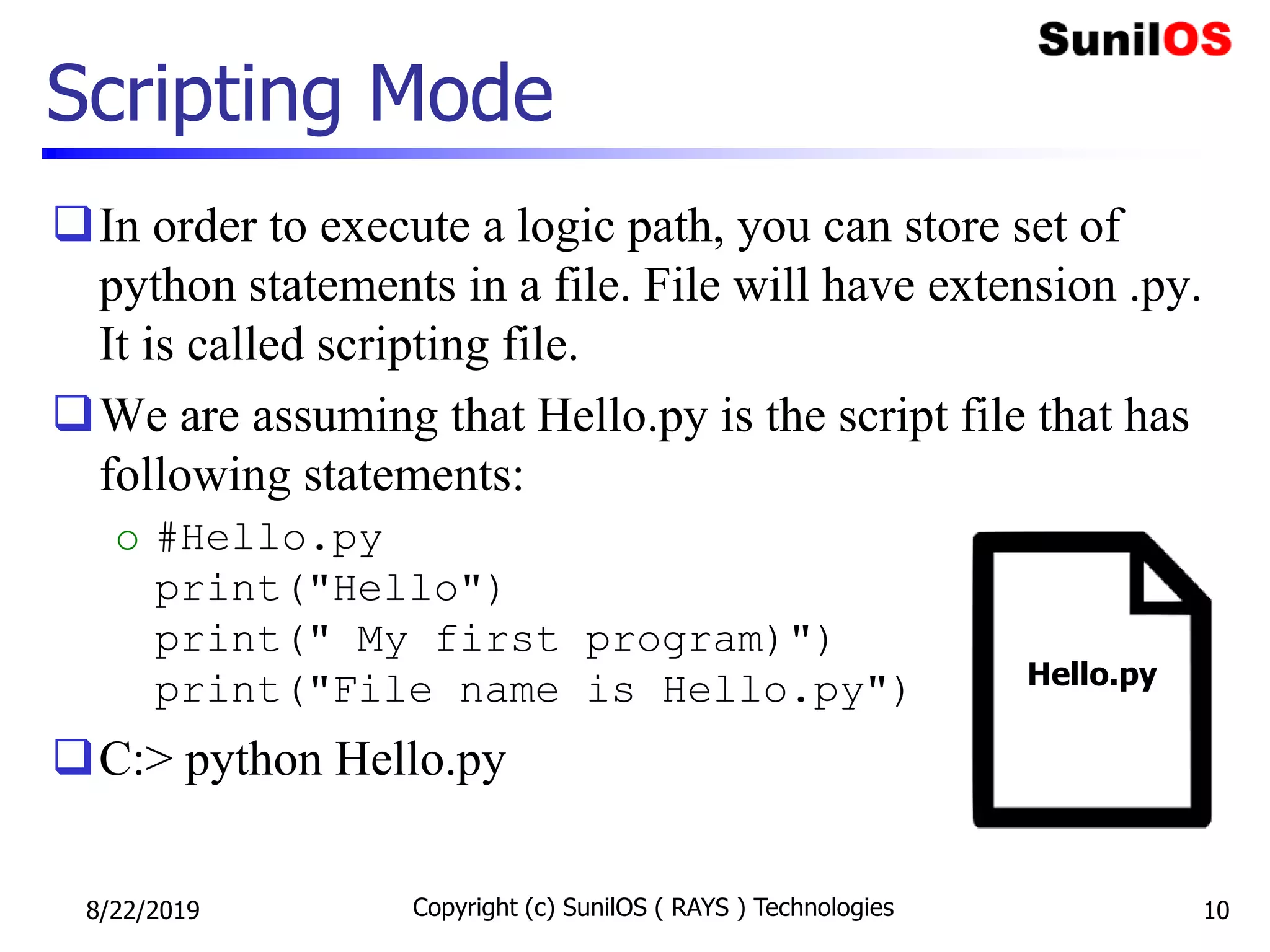 Scripting Mode
In order to execute a logic path, you can store set of
python statements in a file. File will have extension .py.
It is called scripting file.
We are assuming that Hello.py is the script file that has
following statements:
o #Hello.py
print("Hello")
print(" My first program)")
print("File name is Hello.py")
C:> python Hello.py
8/22/2019 Copyright (c) SunilOS ( RAYS ) Technologies 10
Hello.py
 