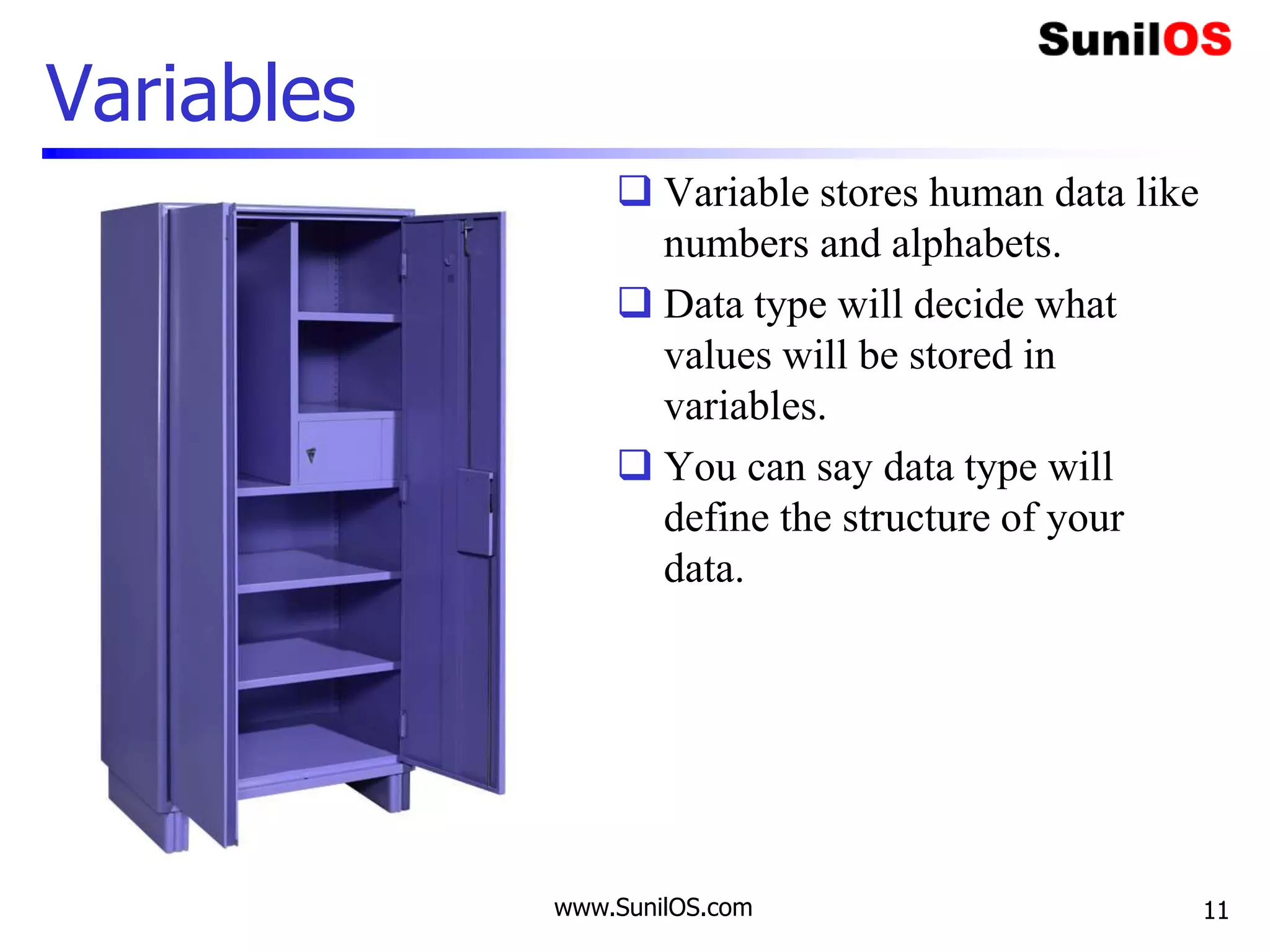 Variables
 Variable stores human data like
numbers and alphabets.
 Data type will decide what
values will be stored in
variables.
 You can say data type will
define the structure of your
data.
www.SunilOS.com 11
 