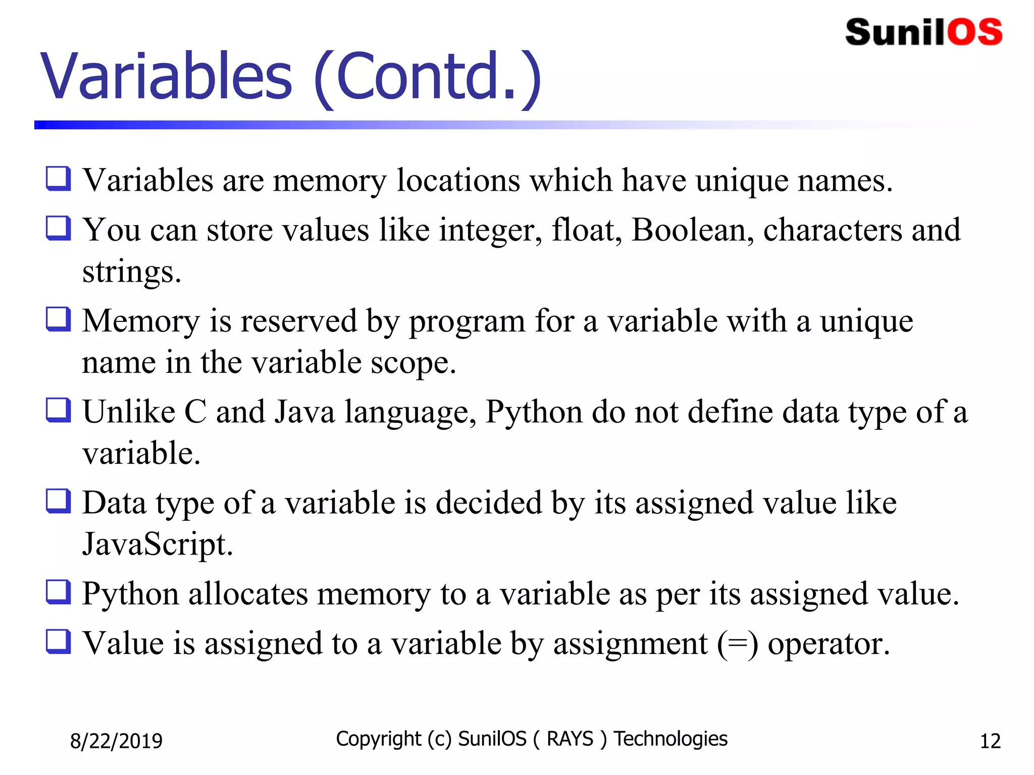 Variables (Contd.)
 Variables are memory locations which have unique names.
 You can store values like integer, float, Boolean, characters and
strings.
 Memory is reserved by program for a variable with a unique
name in the variable scope.
 Unlike C and Java language, Python do not define data type of a
variable.
 Data type of a variable is decided by its assigned value like
JavaScript.
 Python allocates memory to a variable as per its assigned value.
 Value is assigned to a variable by assignment (=) operator.
8/22/2019 Copyright (c) SunilOS ( RAYS ) Technologies 12
 