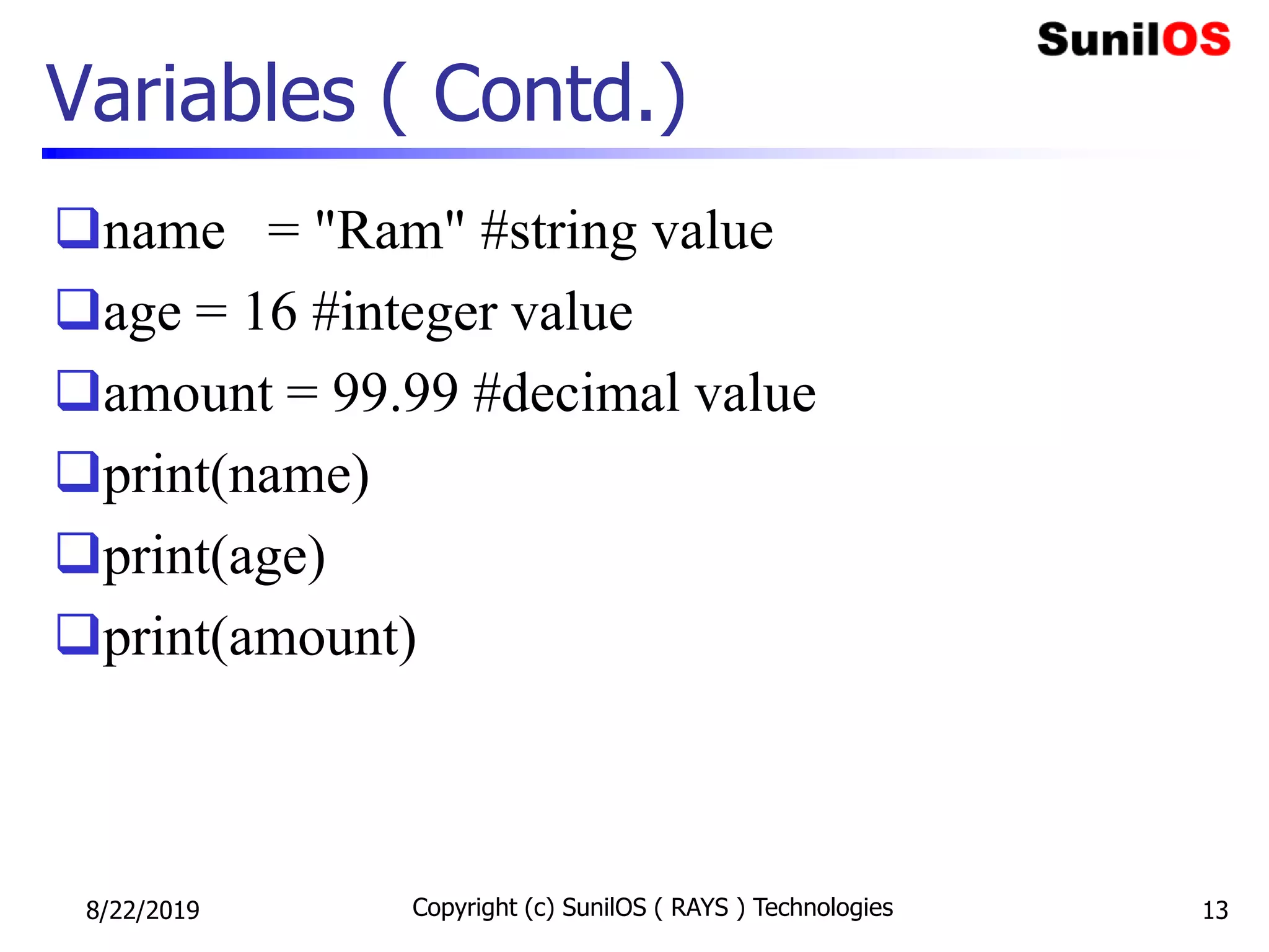 Variables ( Contd.)
name = "Ram" #string value
age = 16 #integer value
amount = 99.99 #decimal value
print(name)
print(age)
print(amount)
8/22/2019 Copyright (c) SunilOS ( RAYS ) Technologies 13
 