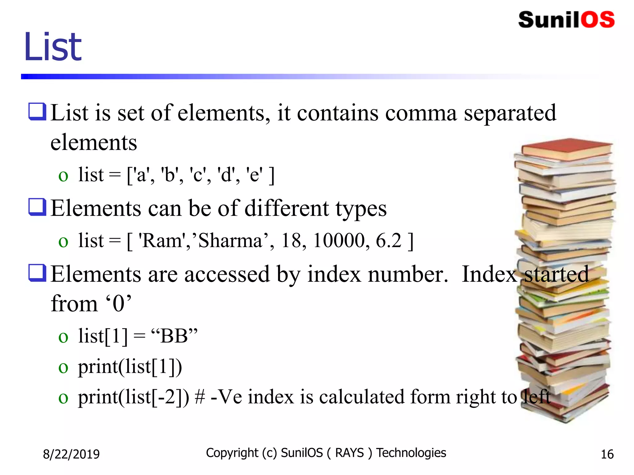 List is set of elements, it contains comma separated
elements
o list = ['a', 'b', 'c', 'd', 'e' ]
Elements can be of different types
o list = [ 'Ram',’Sharma’, 18, 10000, 6.2 ]
Elements are accessed by index number. Index started
from ‘0’
o list[1] = “BB”
o print(list[1])
o print(list[-2]) # -Ve index is calculated form right to left
List
8/22/2019 Copyright (c) SunilOS ( RAYS ) Technologies 16
 