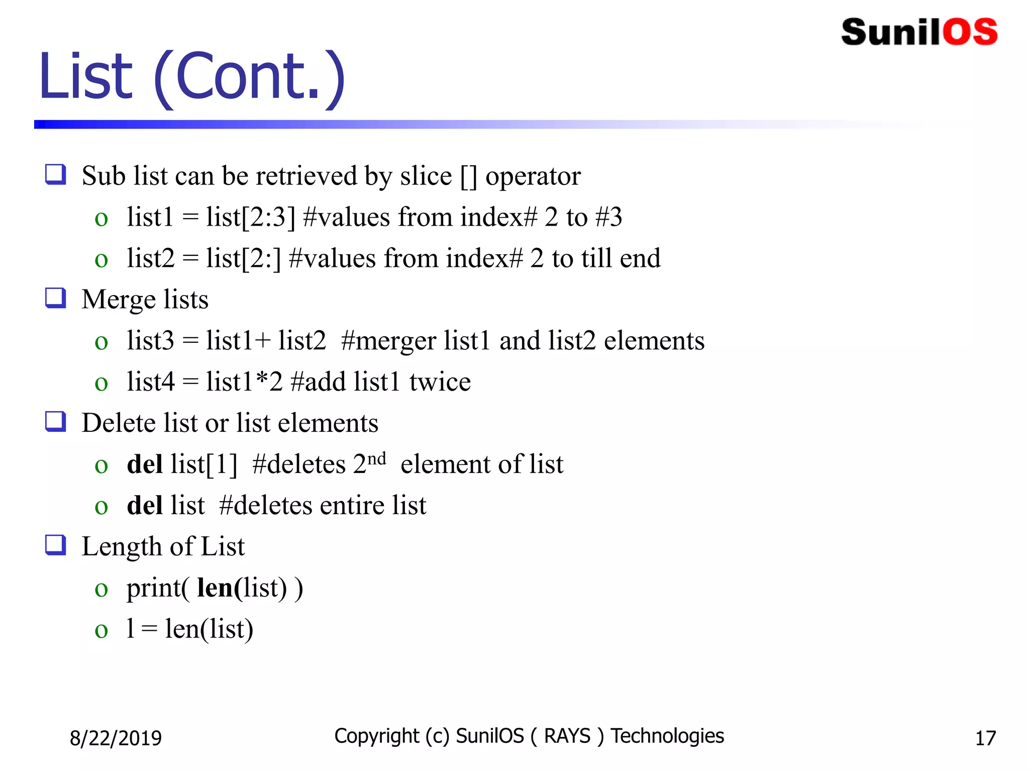 List (Cont.)
 Sub list can be retrieved by slice [] operator
o list1 = list[2:3] #values from index# 2 to #3
o list2 = list[2:] #values from index# 2 to till end
 Merge lists
o list3 = list1+ list2 #merger list1 and list2 elements
o list4 = list1*2 #add list1 twice
 Delete list or list elements
o del list[1] #deletes 2nd element of list
o del list #deletes entire list
 Length of List
o print( len(list) )
o l = len(list)
8/22/2019 Copyright (c) SunilOS ( RAYS ) Technologies 17
 
