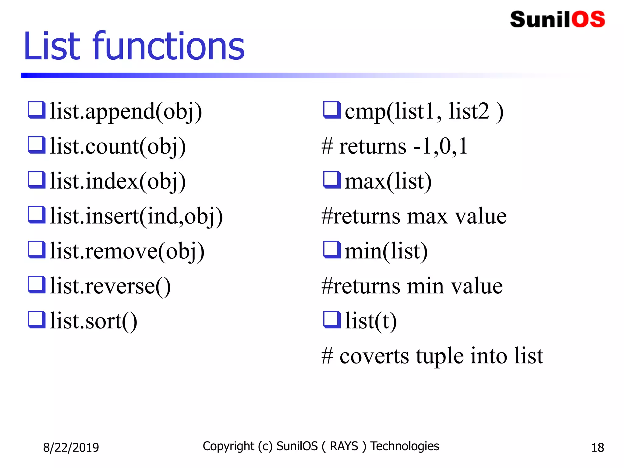 List functions
list.append(obj)
list.count(obj)
list.index(obj)
list.insert(ind,obj)
list.remove(obj)
list.reverse()
list.sort()
cmp(list1, list2 )
# returns -1,0,1
max(list)
#returns max value
min(list)
#returns min value
list(t)
# coverts tuple into list
8/22/2019 Copyright (c) SunilOS ( RAYS ) Technologies 18
 