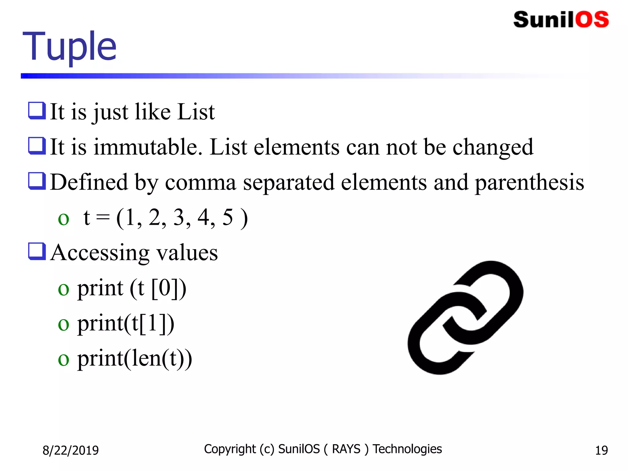Tuple
It is just like List
It is immutable. List elements can not be changed
Defined by comma separated elements and parenthesis
o t = (1, 2, 3, 4, 5 )
Accessing values
o print (t [0])
o print(t[1])
o print(len(t))
8/22/2019 Copyright (c) SunilOS ( RAYS ) Technologies 19
 