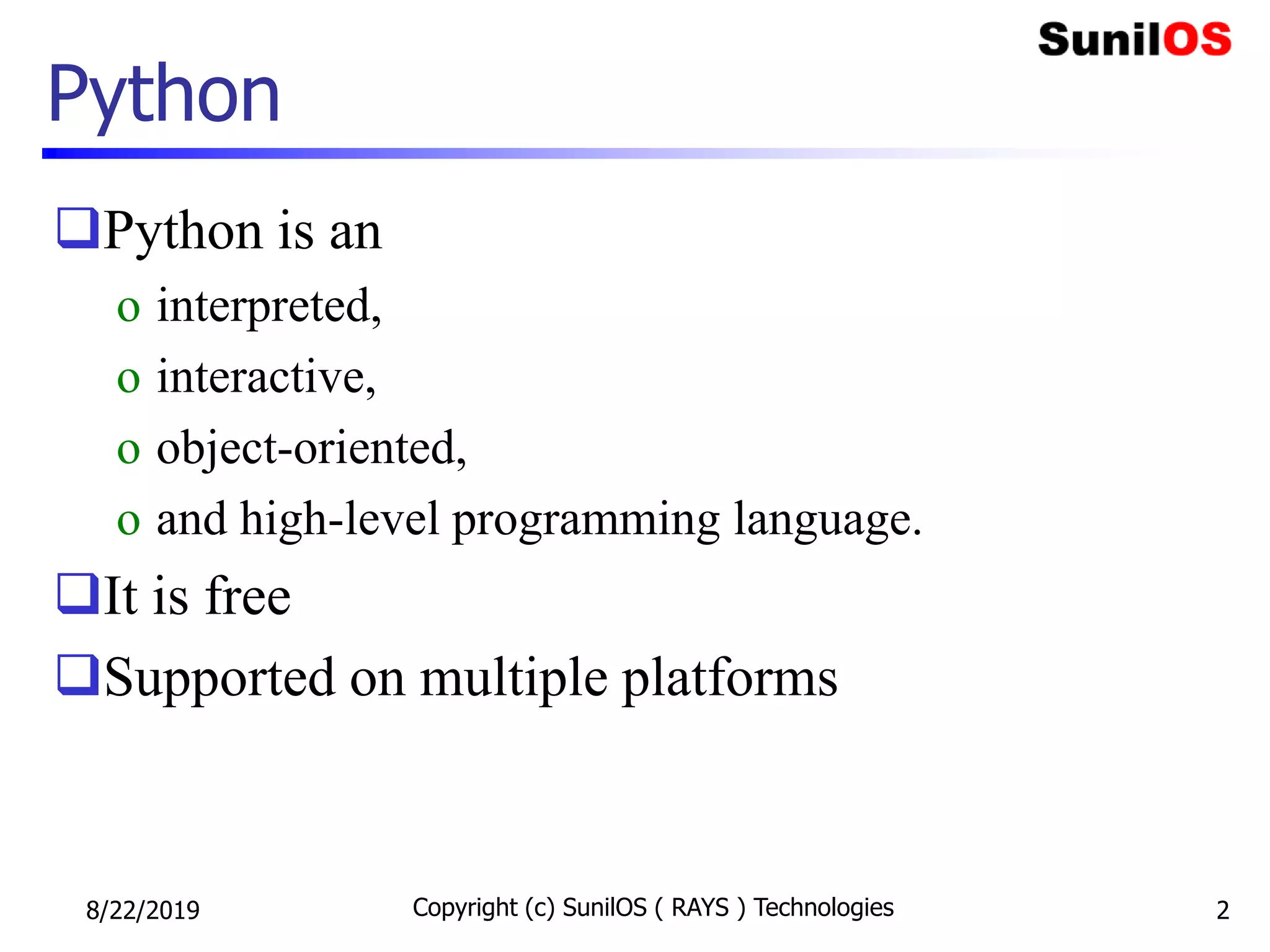 Python
Python is an
o interpreted,
o interactive,
o object-oriented,
o and high-level programming language.
It is free
Supported on multiple platforms
8/22/2019 Copyright (c) SunilOS ( RAYS ) Technologies 2
 