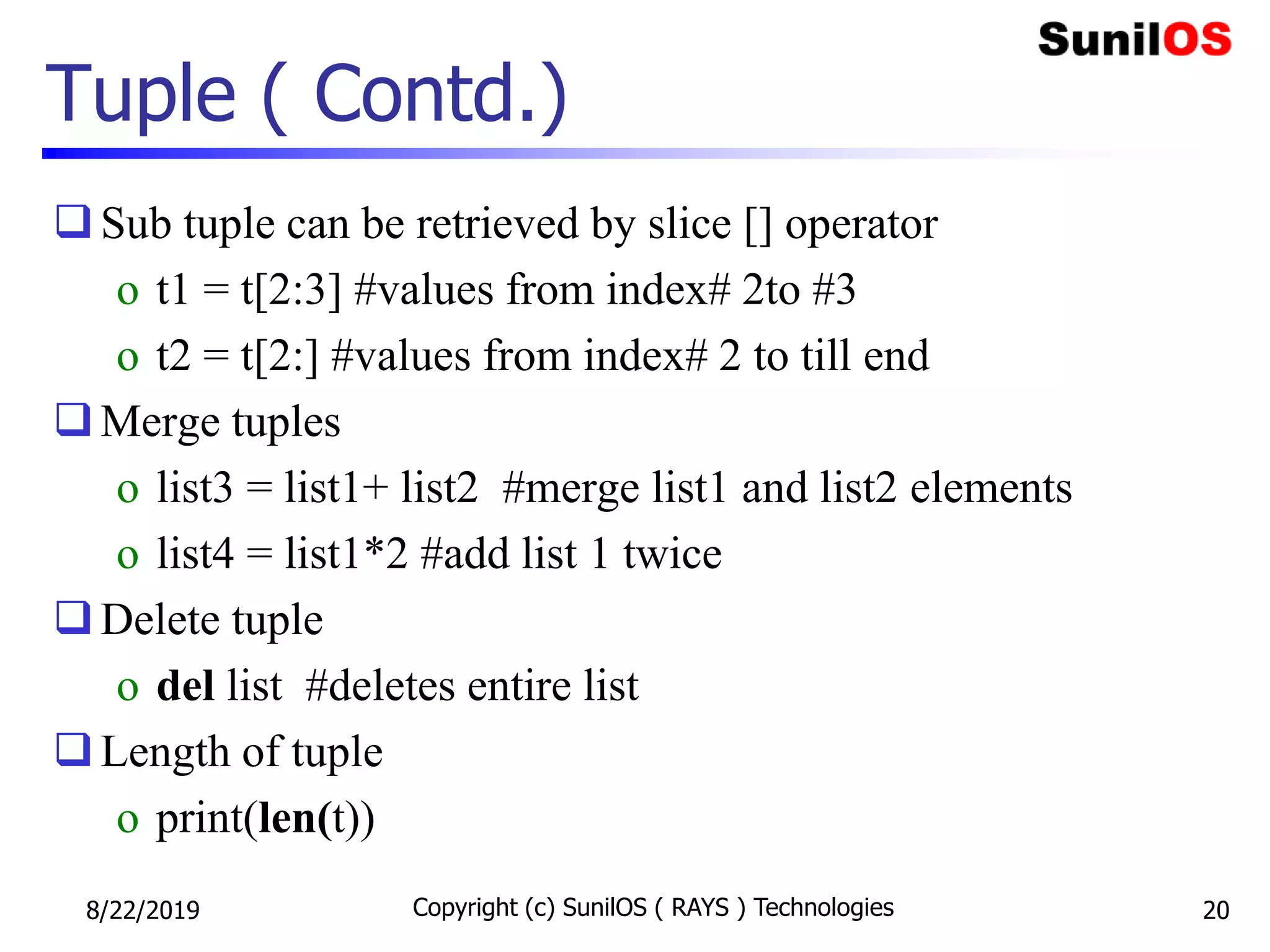 Tuple ( Contd.)
Sub tuple can be retrieved by slice [] operator
o t1 = t[2:3] #values from index# 2to #3
o t2 = t[2:] #values from index# 2 to till end
Merge tuples
o list3 = list1+ list2 #merge list1 and list2 elements
o list4 = list1*2 #add list 1 twice
Delete tuple
o del list #deletes entire list
Length of tuple
o print(len(t))
8/22/2019 Copyright (c) SunilOS ( RAYS ) Technologies 20
 