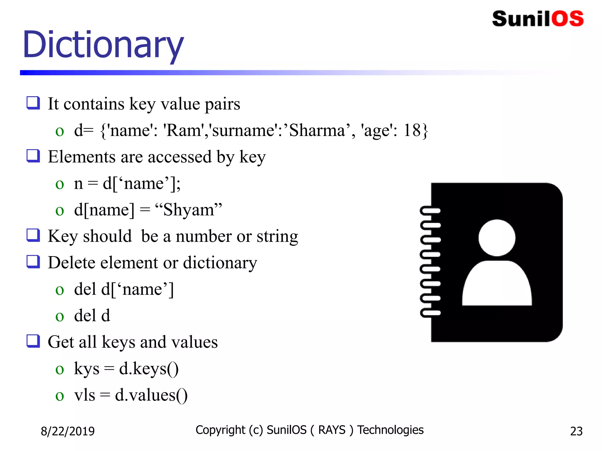Dictionary
 It contains key value pairs
o d= {'name': 'Ram','surname':’Sharma’, 'age': 18}
 Elements are accessed by key
o n = d[‘name’];
o d[name] = “Shyam”
 Key should be a number or string
 Delete element or dictionary
o del d[‘name’]
o del d
 Get all keys and values
o kys = d.keys()
o vls = d.values()
8/22/2019 Copyright (c) SunilOS ( RAYS ) Technologies 23
 