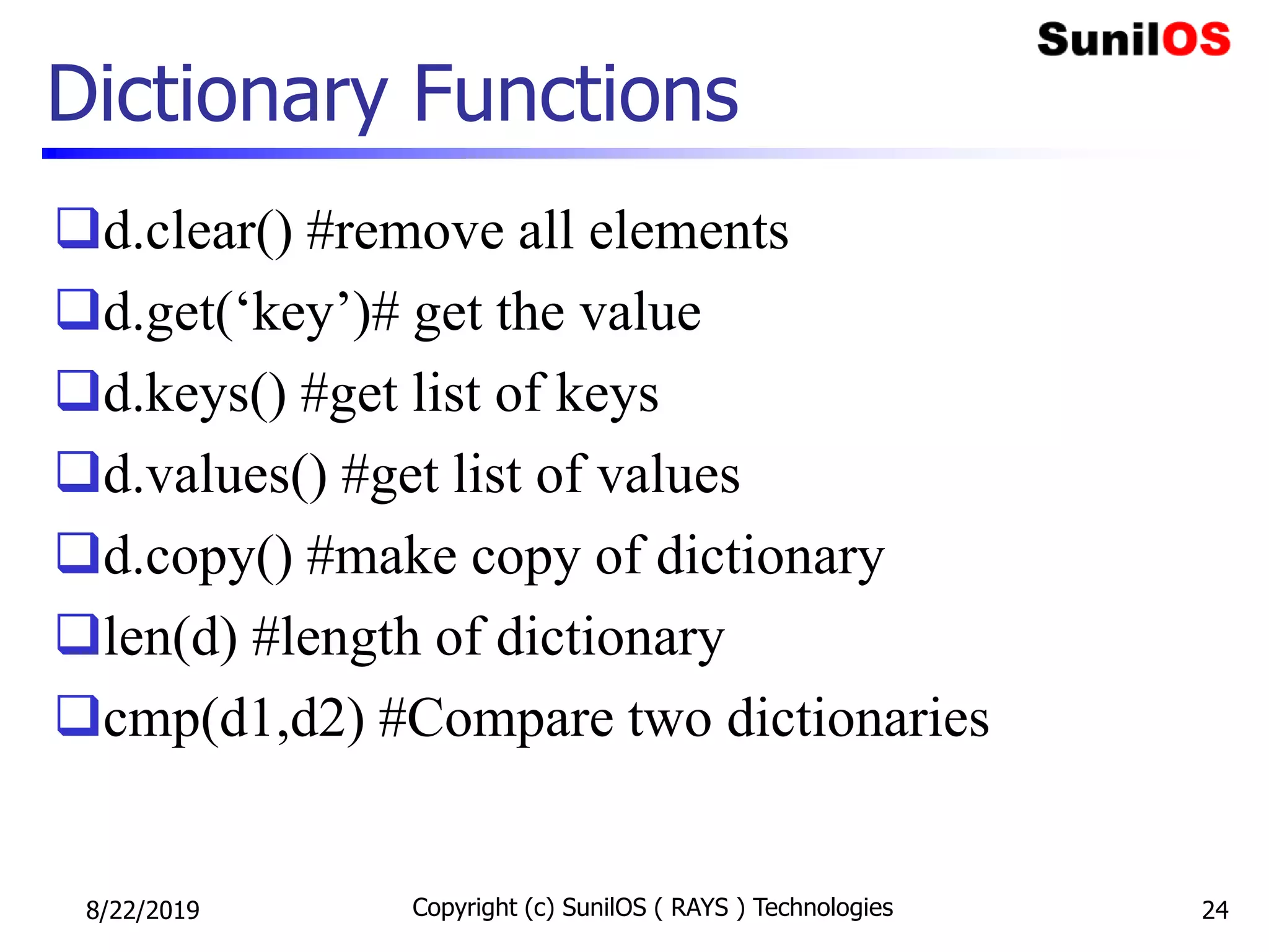 Dictionary Functions
d.clear() #remove all elements
d.get(‘key’)# get the value
d.keys() #get list of keys
d.values() #get list of values
d.copy() #make copy of dictionary
len(d) #length of dictionary
cmp(d1,d2) #Compare two dictionaries
8/22/2019 Copyright (c) SunilOS ( RAYS ) Technologies 24
 