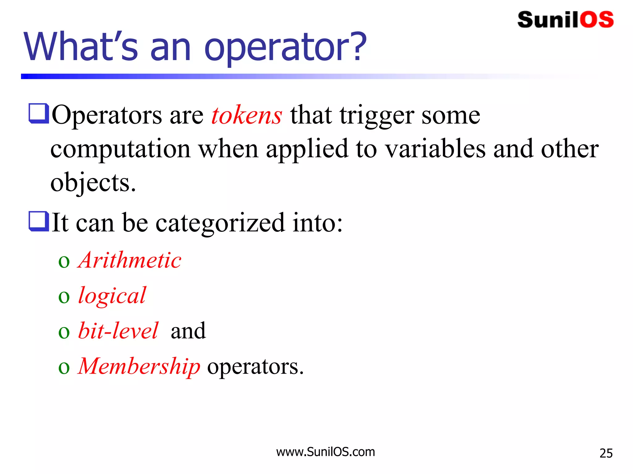 www.SunilOS.com 25
What’s an operator?
Operators are tokens that trigger some
computation when applied to variables and other
objects.
It can be categorized into:
o Arithmetic
o logical
o bit-level and
o Membership operators.
 