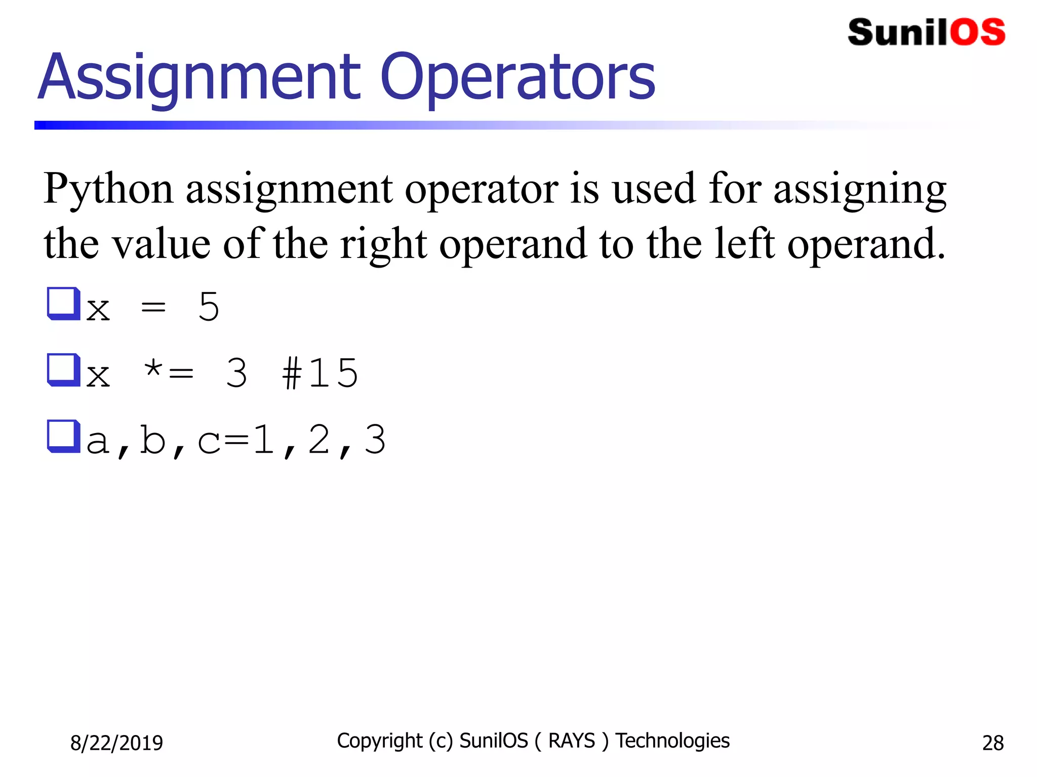 Assignment Operators
Python assignment operator is used for assigning
the value of the right operand to the left operand.
x = 5
x *= 3 #15
a,b,c=1,2,3
8/22/2019 Copyright (c) SunilOS ( RAYS ) Technologies 28
 