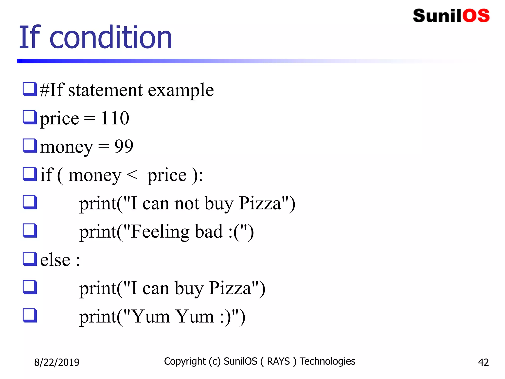 If condition
#If statement example
price = 110
money = 99
if ( money < price ):
 print("I can not buy Pizza")
 print("Feeling bad :(")
else :
 print("I can buy Pizza")
 print("Yum Yum :)")
8/22/2019 Copyright (c) SunilOS ( RAYS ) Technologies 42
 