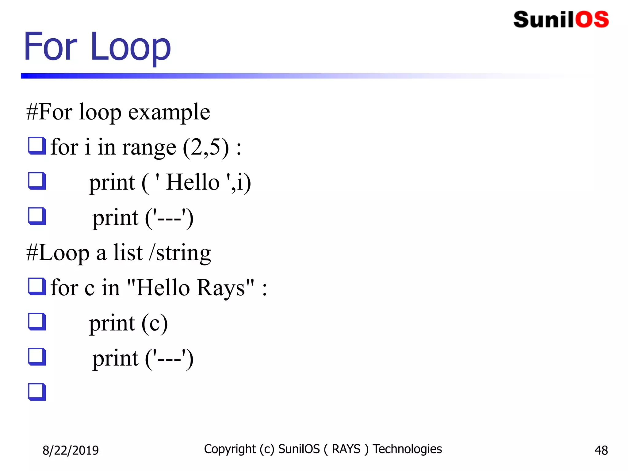 For Loop
#For loop example
for i in range (2,5) :
 print ( ' Hello ',i)
 print ('---')
#Loop a list /string
for c in "Hello Rays" :
 print (c)
 print ('---')

8/22/2019 Copyright (c) SunilOS ( RAYS ) Technologies 48
 