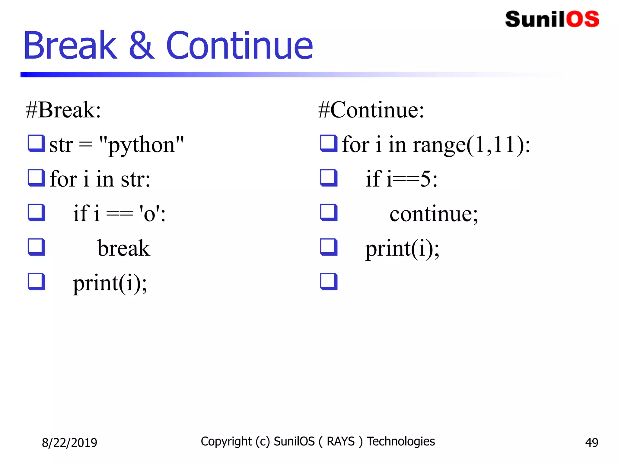Break & Continue
#Break:
str = "python"
for i in str:
 if i == 'o':
 break
 print(i);
#Continue:
for i in range(1,11):
 if i==5:
 continue;
 print(i);

8/22/2019 Copyright (c) SunilOS ( RAYS ) Technologies 49
 