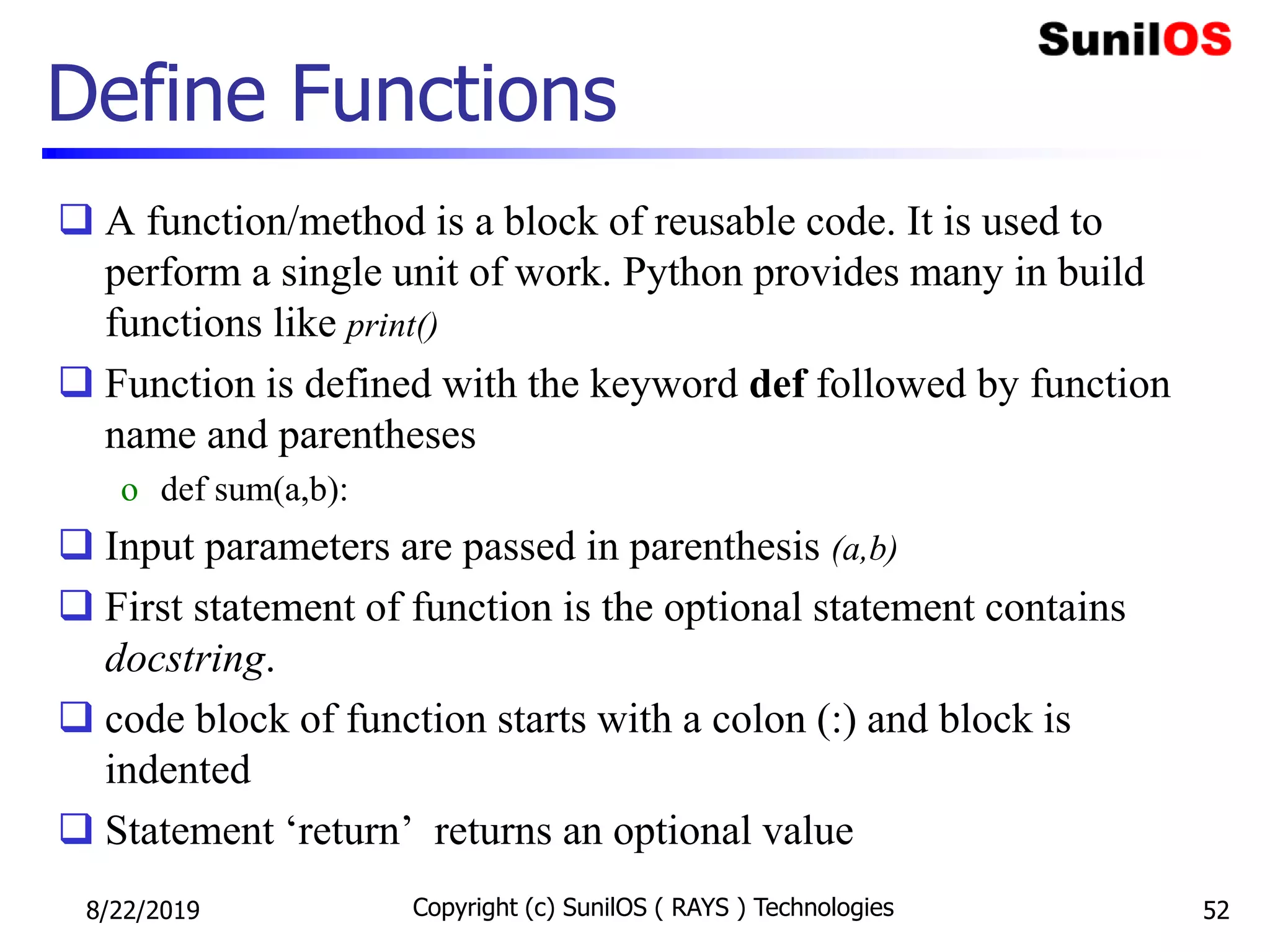 Define Functions
 A function/method is a block of reusable code. It is used to
perform a single unit of work. Python provides many in build
functions like print()
 Function is defined with the keyword def followed by function
name and parentheses
o def sum(a,b):
 Input parameters are passed in parenthesis (a,b)
 First statement of function is the optional statement contains
docstring.
 code block of function starts with a colon (:) and block is
indented
 Statement ‘return’ returns an optional value
8/22/2019 Copyright (c) SunilOS ( RAYS ) Technologies 52
 